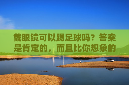 戴眼镜可以踢足球吗?答案是肯定的,而且比你想象的更安全!