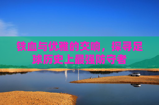 铁血与优雅的交响,探寻足球历史上最强防守者