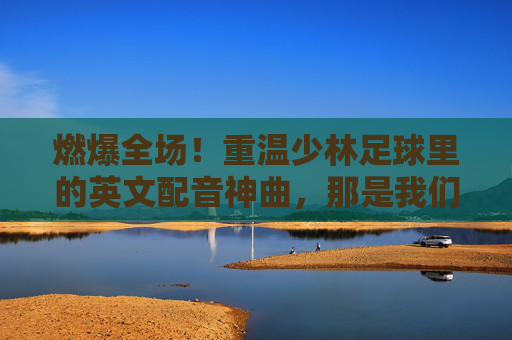 燃爆全场!重温少林足球里的英文配音神曲,那是我们的青春
