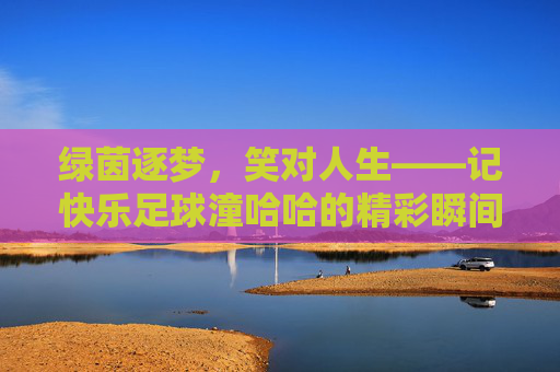 绿茵逐梦,笑对人生——记快乐足球潼哈哈的精彩瞬间