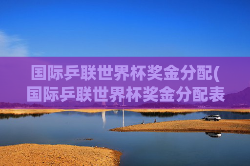 国际乒联世界杯奖金分配(国际乒联世界杯奖金分配表)