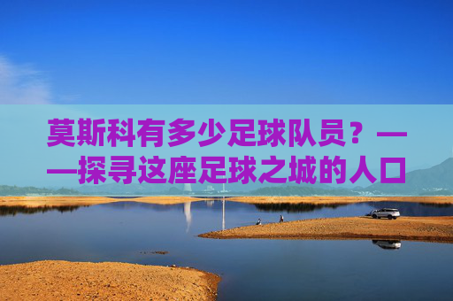 莫斯科有多少足球队员?——探寻这座足球之城的人口密码