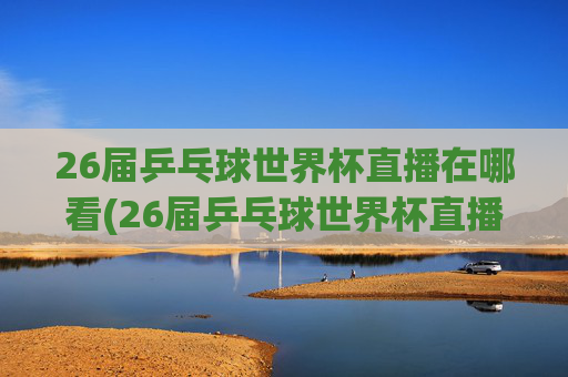 26届乒乓球世界杯直播在哪看(26届乒乓球世界杯直播在哪看啊)