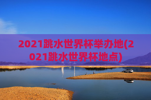 2021跳水世界杯举办地(2021跳水世界杯地点)
