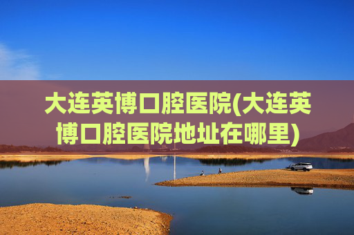 大连英博口腔医院(大连英博口腔医院地址在哪里)