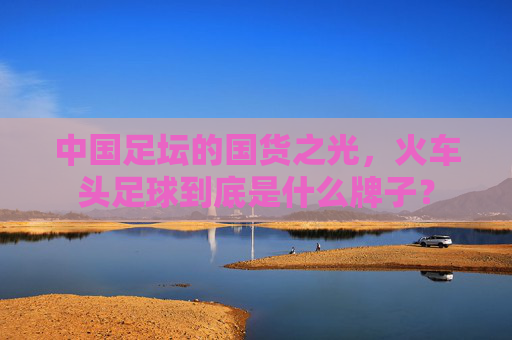 中国足坛的国货之光，火车头足球到底是什么牌子？