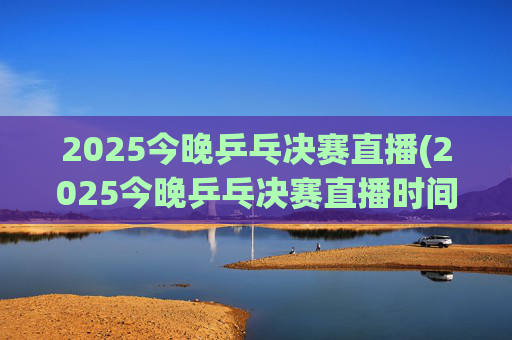 2025今晚乒乓决赛直播(2025今晚乒乓决赛直播时间)