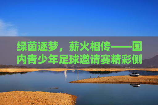 绿茵逐梦，薪火相传——国内青少年足球邀请赛精彩侧记