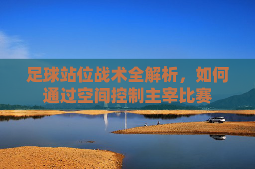 足球站位战术全解析，如何通过空间控制主宰比赛
