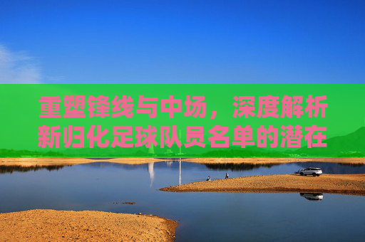 重塑锋线与中场,深度解析新归化足球队员名单的潜在阵容与未来展望
