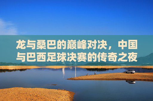 龙与桑巴的巅峰对决,中国与巴西足球决赛的传奇之夜