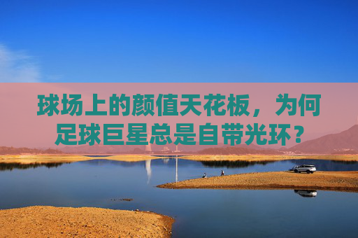 球场上的颜值天花板,为何足球巨星总是自带光环?