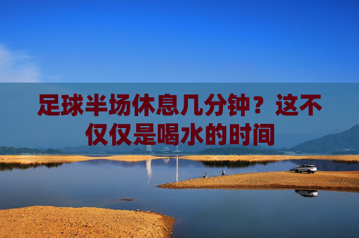 足球半场休息几分钟?这不仅仅是喝水的时间