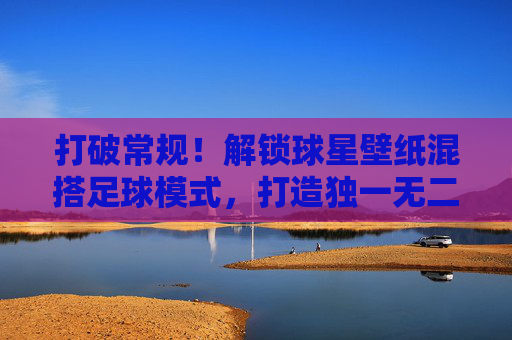 打破常规!解锁球星壁纸混搭足球模式,打造独一无二的视觉盛宴