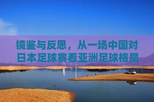镜鉴与反思,从一场中国对日本足球赛看亚洲足球格局的变迁