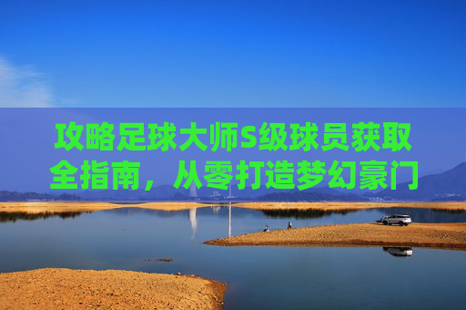 攻略足球大师S级球员获取全指南，从零打造梦幻豪门