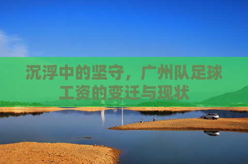 沉浮中的坚守,广州队足球工资的变迁与现状