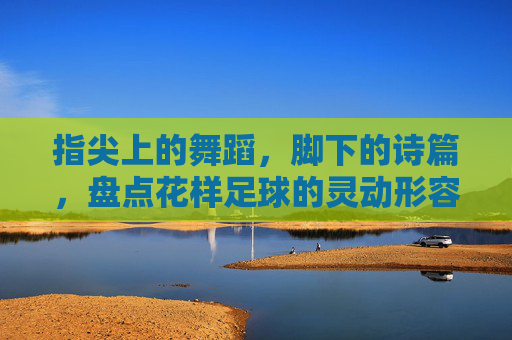 指尖上的舞蹈,脚下的诗篇,盘点花样足球的灵动形容词