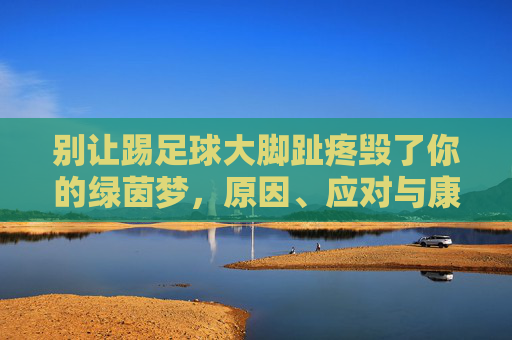 别让踢足球大脚趾疼毁了你的绿茵梦,原因、应对与康复全指南
