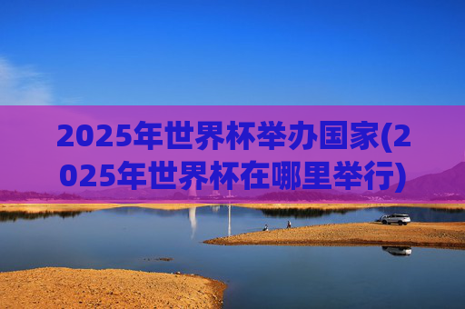 2025年世界杯举办国家(2025年世界杯在哪里举行)