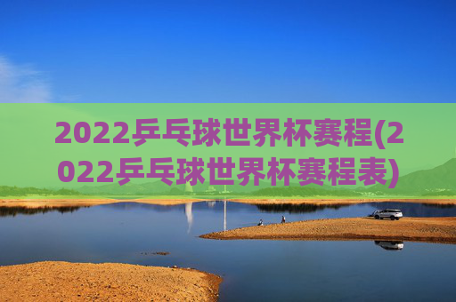 2022乒乓球世界杯赛程(2022乒乓球世界杯赛程表)
