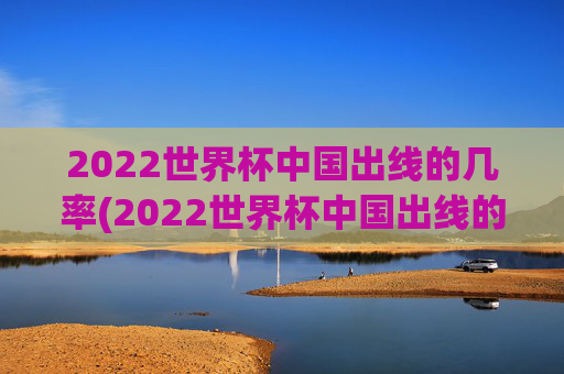 2022世界杯中国出线的几率(2022世界杯中国出线的几率有多大)