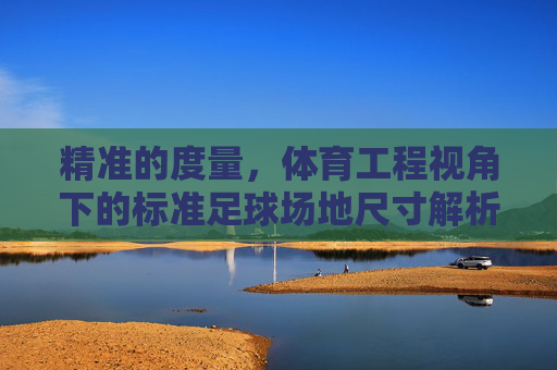 精准的度量,体育工程视角下的标准足球场地尺寸解析