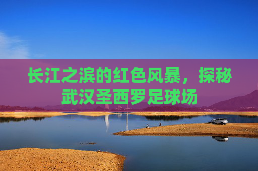 长江之滨的红色风暴，探秘武汉圣西罗足球场