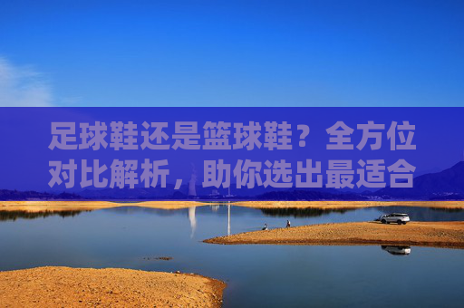 足球鞋还是篮球鞋？全方位对比解析，助你选出最适合自己的那一双