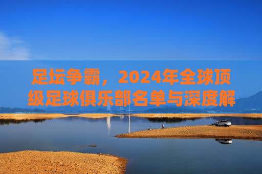 足坛争霸,2024年全球顶级足球俱乐部名单与深度解析