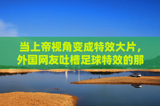当上帝视角变成特效大片,外国网友吐槽足球特效的那些神评