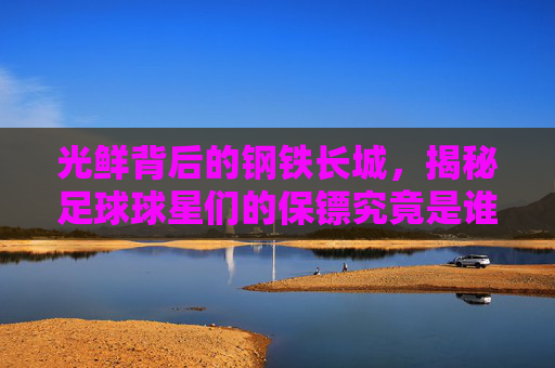 光鲜背后的钢铁长城,揭秘足球球星们的保镖究竟是谁