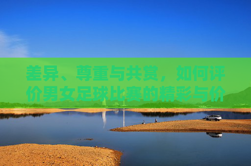 差异、尊重与共赏,如何评价男女足球比赛的精彩与价值
