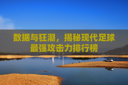 数据与狂潮，揭秘现代足球最强攻击力排行榜
