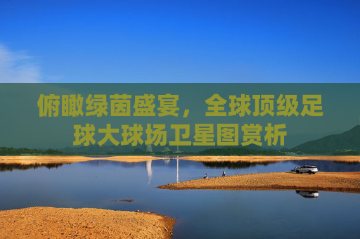 俯瞰绿茵盛宴,全球顶级足球大球场卫星图赏析