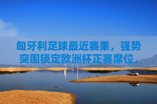 匈牙利足球最近赛果，强势突围锁定欧洲杯正赛席位，索博斯洛伊闪耀赛场