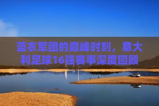 蓝衣军团的巅峰时刻,意大利足球16强赛事深度回顾