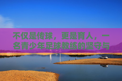 不仅是传球,更是育人,一名青少年足球教练的坚守与初心