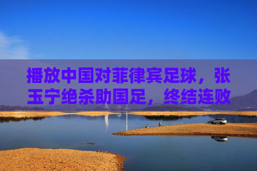 播放中国对菲律宾足球,张玉宁绝杀助国足,终结连败阴霾