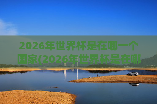 2026年世界杯是在哪一个国家(2026年世界杯是在哪一个国家举行的)