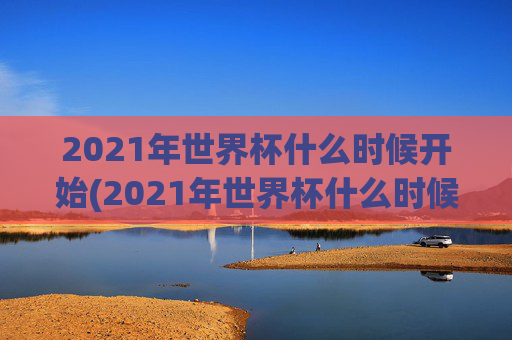 2021年世界杯什么时候开始(2021年世界杯什么时候开始比赛)