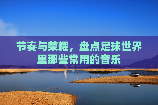 节奏与荣耀，盘点足球世界里那些常用的音乐
