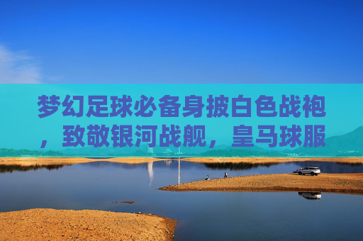 梦幻足球必备身披白色战袍，致敬银河战舰，皇马球服购买指南与链接