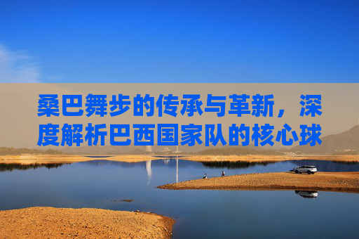 桑巴舞步的传承与革新,深度解析巴西国家队的核心球员与战术演变