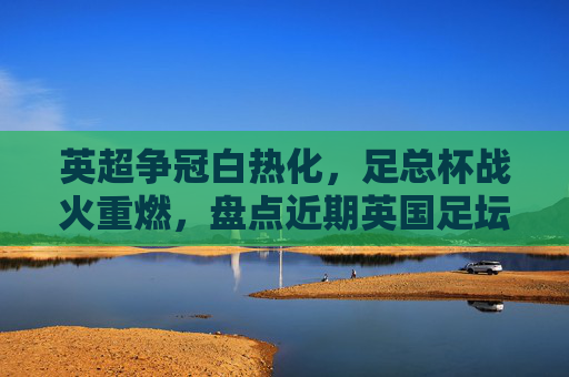 英超争冠白热化，足总杯战火重燃，盘点近期英国足坛精彩瞬间