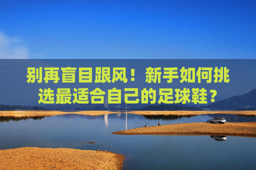 别再盲目跟风！新手如何挑选最适合自己的足球鞋？