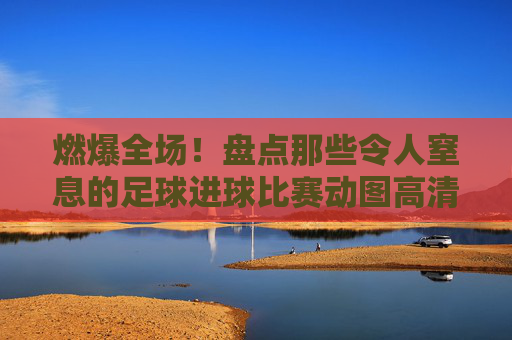 燃爆全场！盘点那些令人窒息的足球进球比赛动图高清时刻