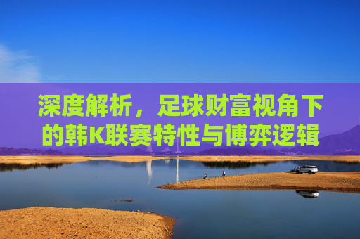 深度解析,足球财富视角下的韩K联赛特性与博弈逻辑