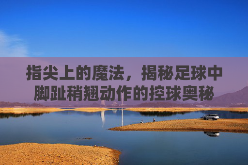 指尖上的魔法，揭秘足球中脚趾稍翘动作的控球奥秘