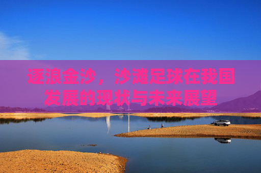 逐浪金沙,沙滩足球在我国发展的现状与未来展望